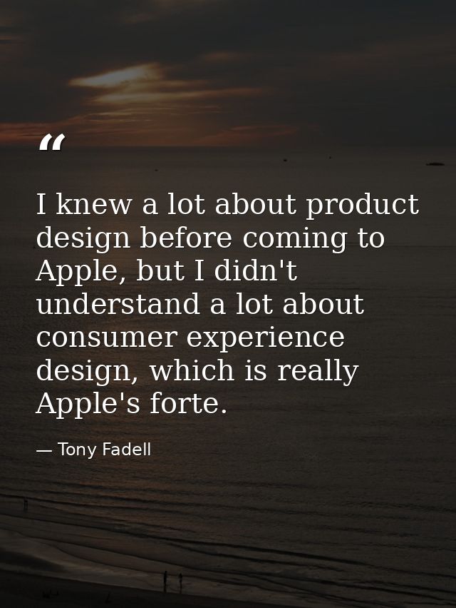 I knew a lot about product design before coming to Apple, but I didn't understand a lot about consumer experience design — Tony Fadell