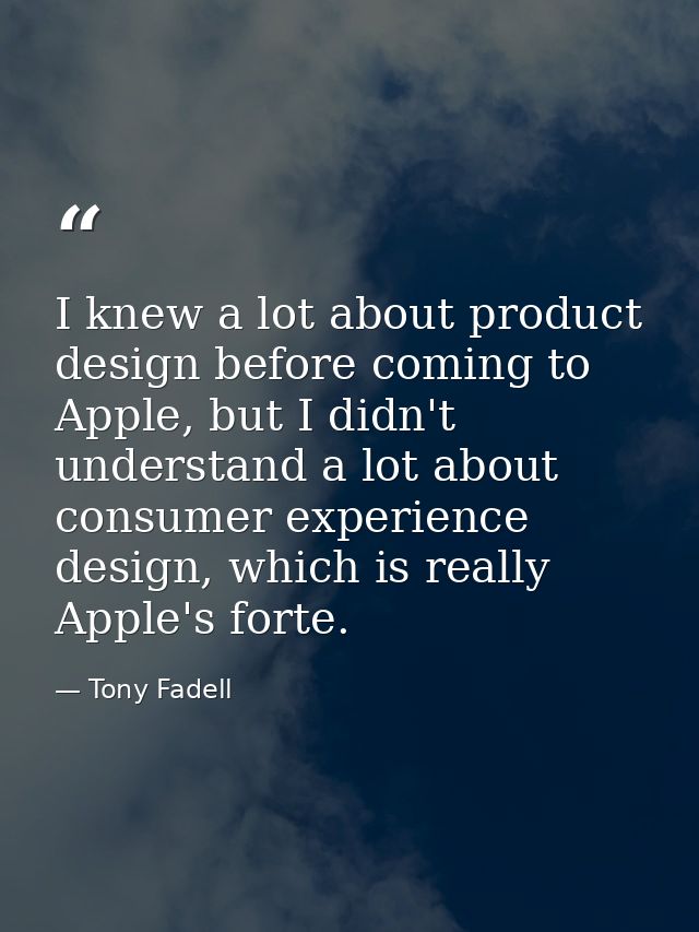I knew a lot about product design before coming to Apple, but I didn't understand a lot about consumer experience design — Tony Fadell