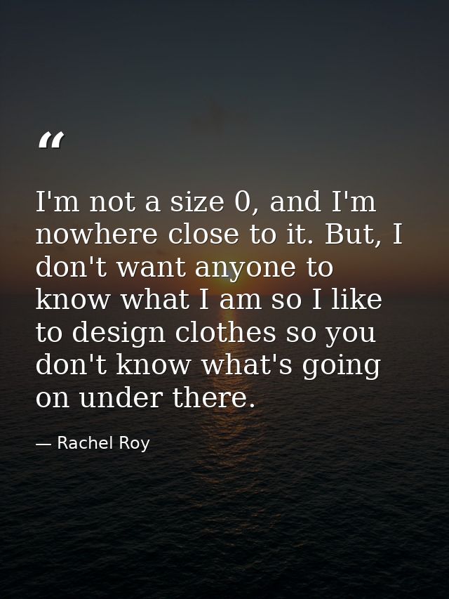 I'm not a size 0, and I'm nowhere close to it. But, I don't want anyone to know what I am so I like to design clothes so — Rachel Roy