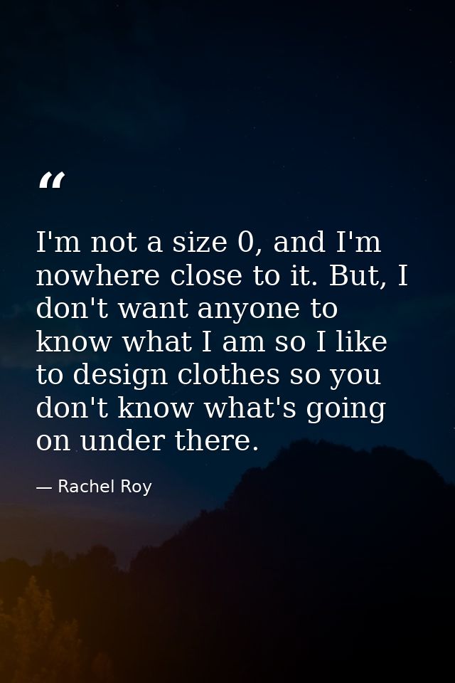 I'm not a size 0, and I'm nowhere close to it. But, I don't want anyone to know what I am so I like to design clothes so — Rachel Roy