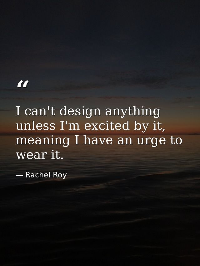 I can't design anything unless I'm excited by it, meaning I have an urge to wear it. — Rachel Roy