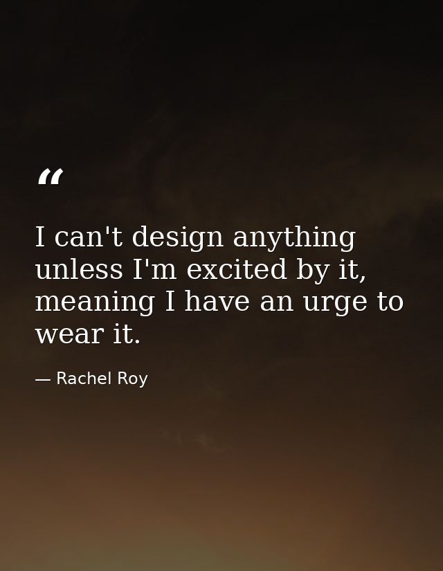 I can't design anything unless I'm excited by it, meaning I have an urge to wear it. — Rachel Roy