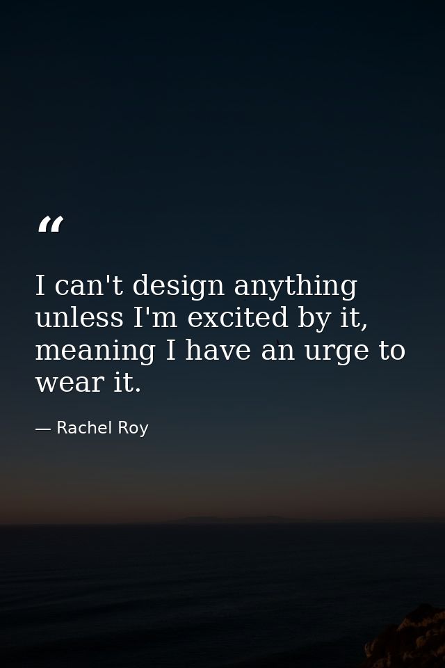 I can't design anything unless I'm excited by it, meaning I have an urge to wear it. — Rachel Roy