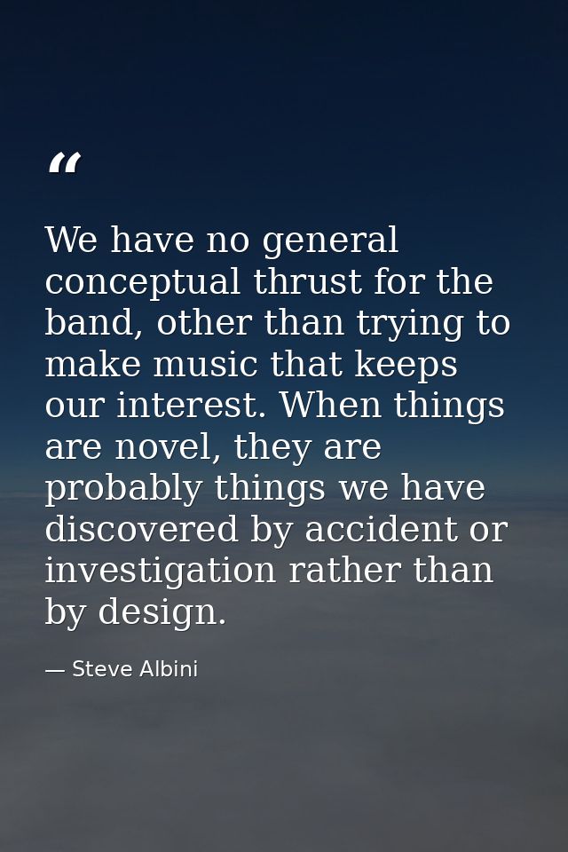 We have no general conceptual thrust for the band, other than trying to make music that keeps our interest. When things  — Steve Albini