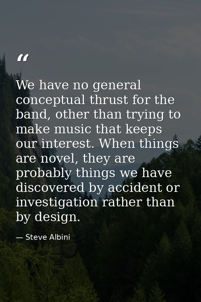 We have no general conceptual thrust for the band, other than trying to make music that keeps our interest. When things  — Steve Albini