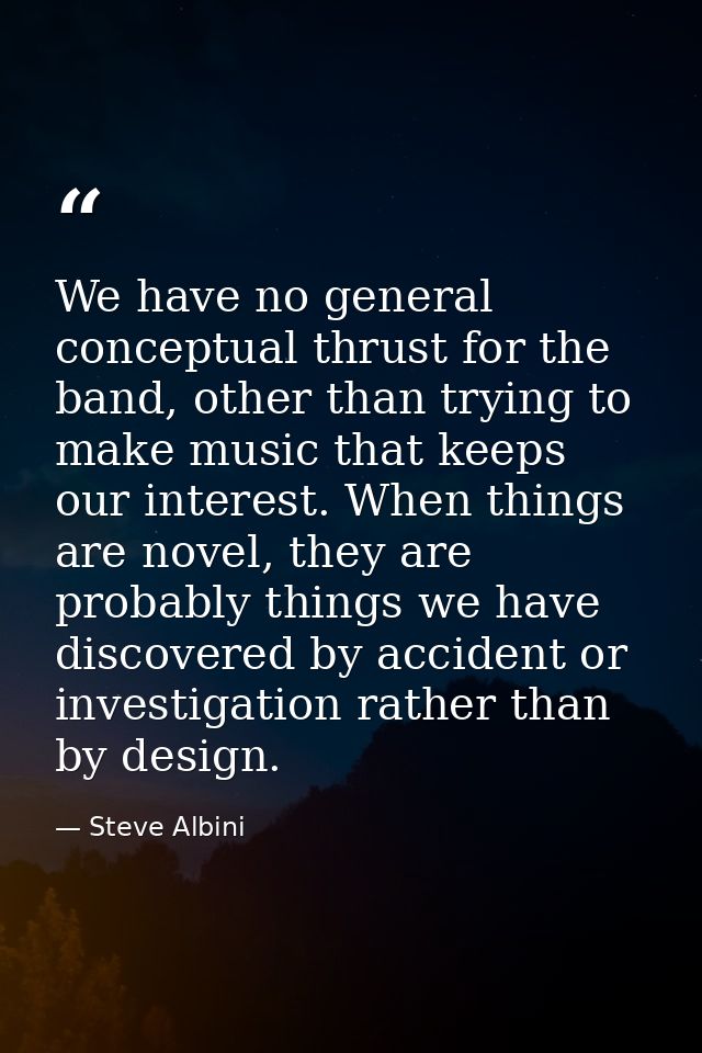 We have no general conceptual thrust for the band, other than trying to make music that keeps our interest. When things  — Steve Albini
