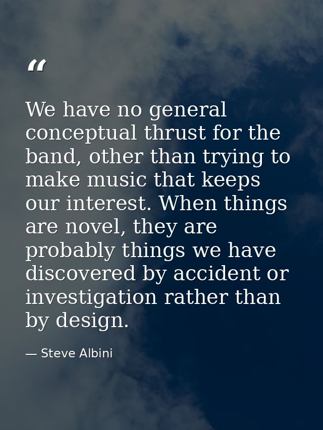 We have no general conceptual thrust for the band, other than trying to make music that keeps our interest. When things  — Steve Albini