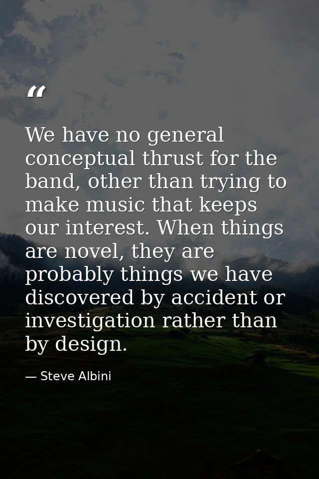 We have no general conceptual thrust for the band, other than trying to make music that keeps our interest. When things  — Steve Albini