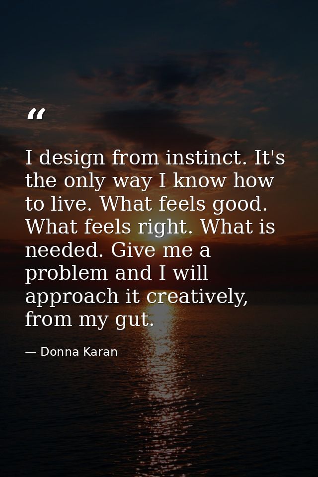 I design from instinct. It's the only way I know how to live. What feels good. What feels right. What is needed. Give me — Donna Karan