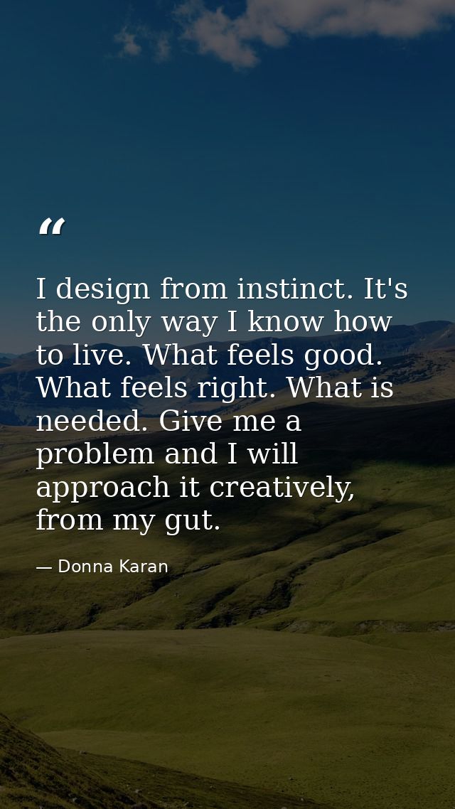 I design from instinct. It's the only way I know how to live. What feels good. What feels right. What is needed. Give me — Donna Karan
