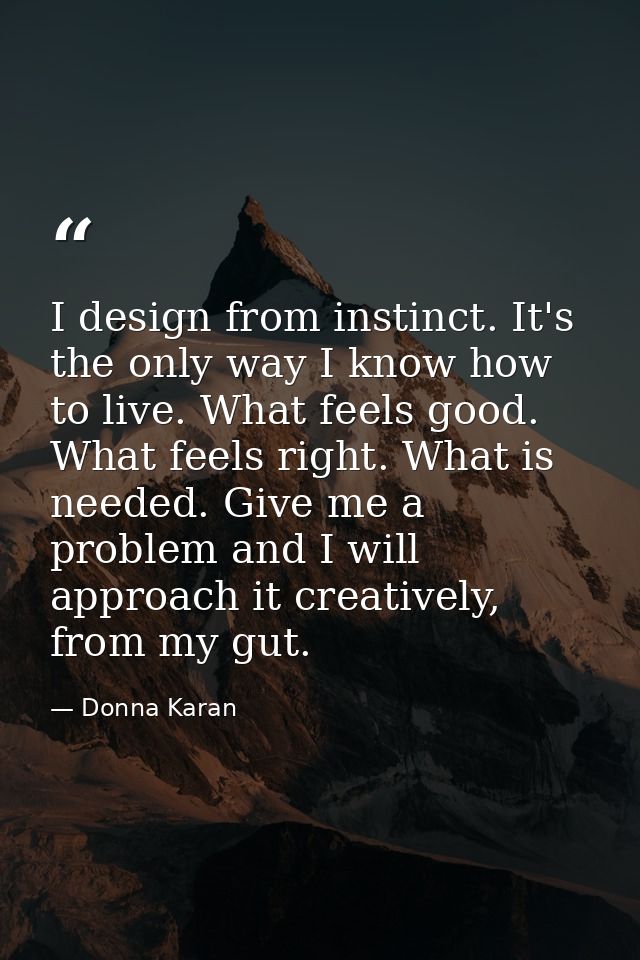 I design from instinct. It's the only way I know how to live. What feels good. What feels right. What is needed. Give me — Donna Karan