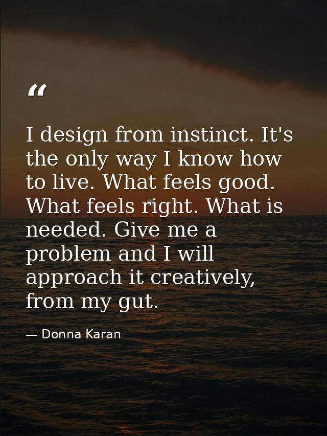 I design from instinct. It's the only way I know how to live. What feels good. What feels right. What is needed. Give me — Donna Karan