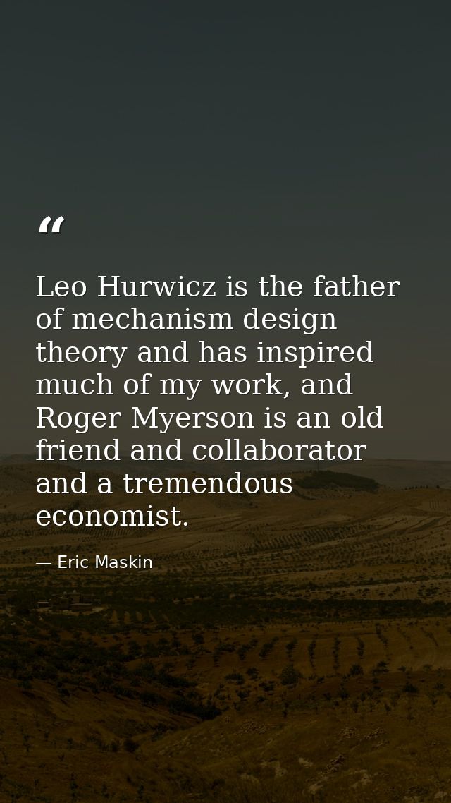 Leo Hurwicz is the father of mechanism design theory and has inspired much of my work, and Roger Myerson is an old frien — Eric Maskin