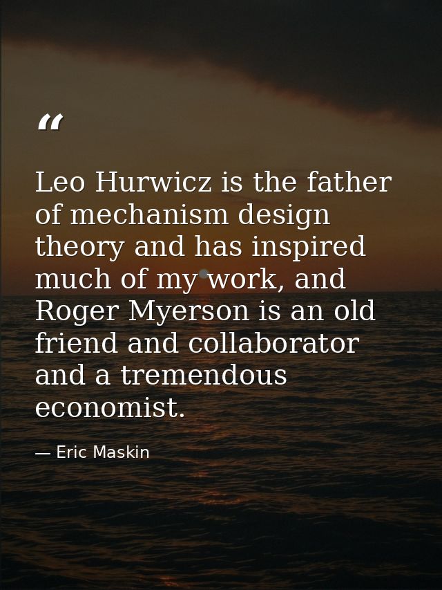 Leo Hurwicz is the father of mechanism design theory and has inspired much of my work, and Roger Myerson is an old frien — Eric Maskin