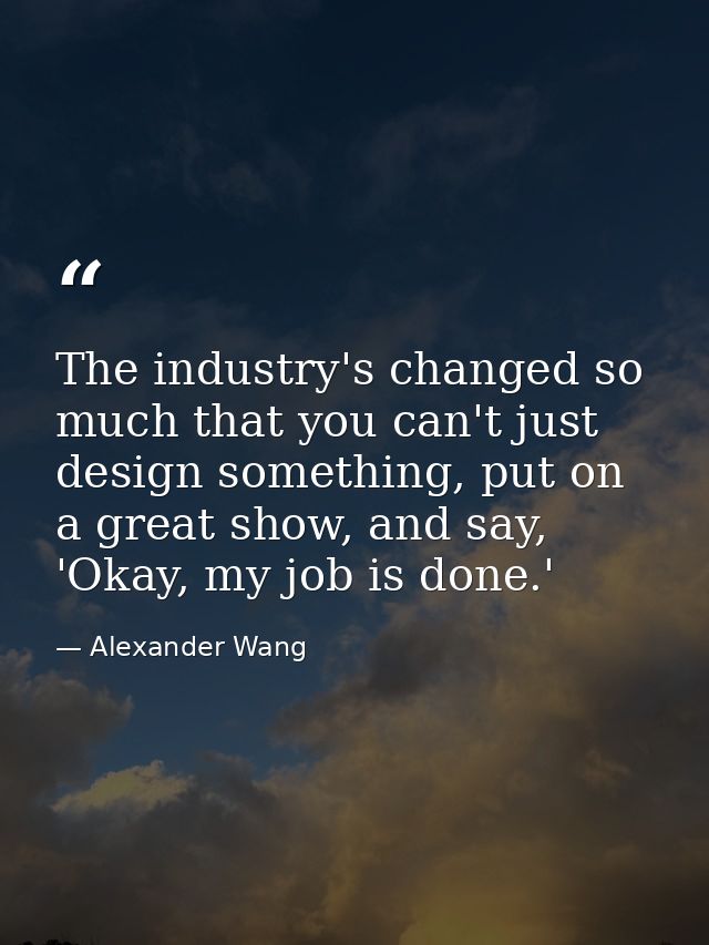 The industry's changed so much that you can't just design something, put on a great show, and say, 'Okay, my job is done — Alexander Wang
