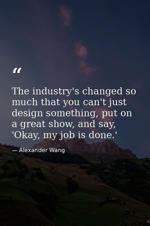 The industry's changed so much that you can't just design something, put on a great show, and say, 'Okay, my job is done — Alexander Wang