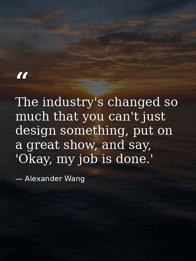 The industry's changed so much that you can't just design something, put on a great show, and say, 'Okay, my job is done — Alexander Wang