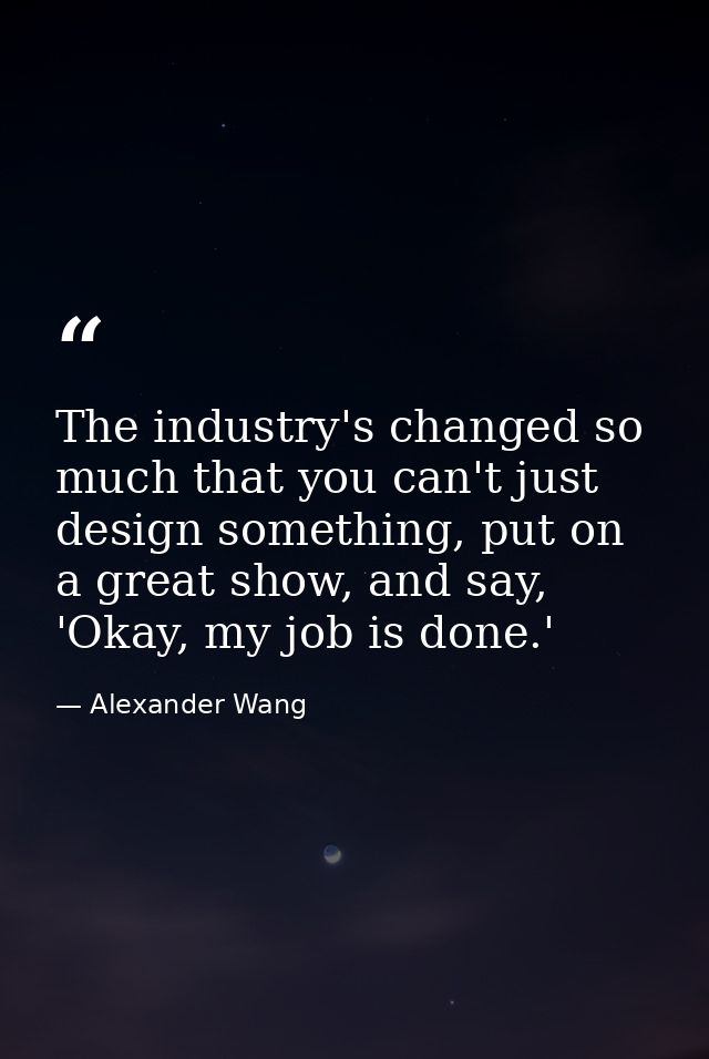 The industry's changed so much that you can't just design something, put on a great show, and say, 'Okay, my job is done — Alexander Wang