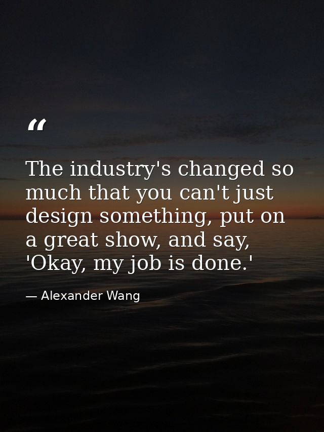 The industry's changed so much that you can't just design something, put on a great show, and say, 'Okay, my job is done — Alexander Wang