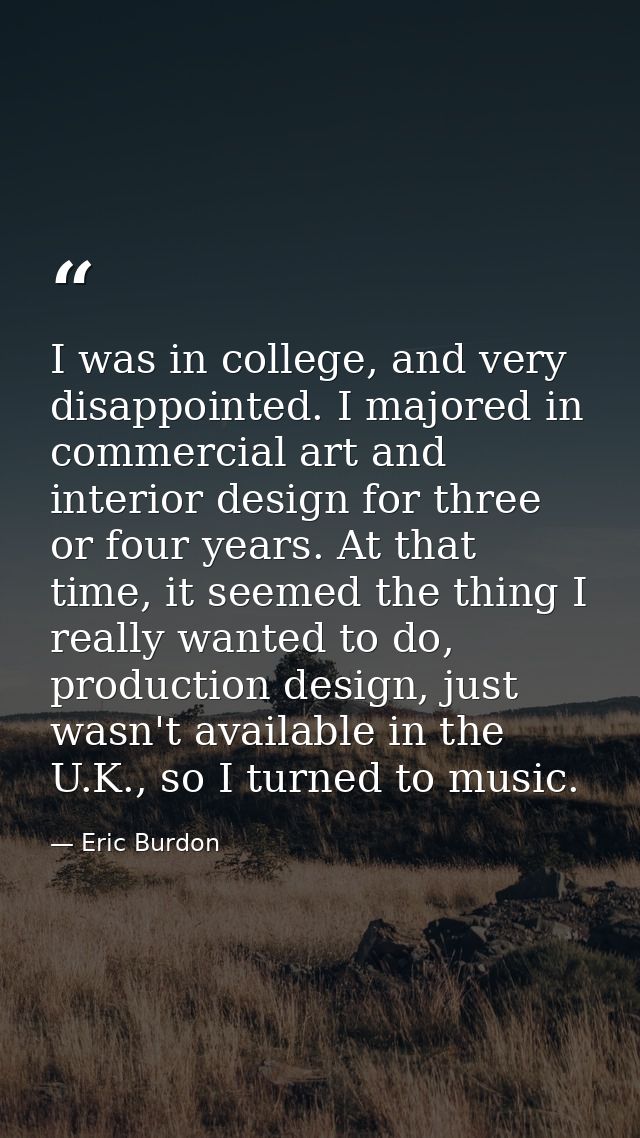 I was in college, and very disappointed. I majored in commercial art and interior design for three or four years. At tha — Eric Burdon