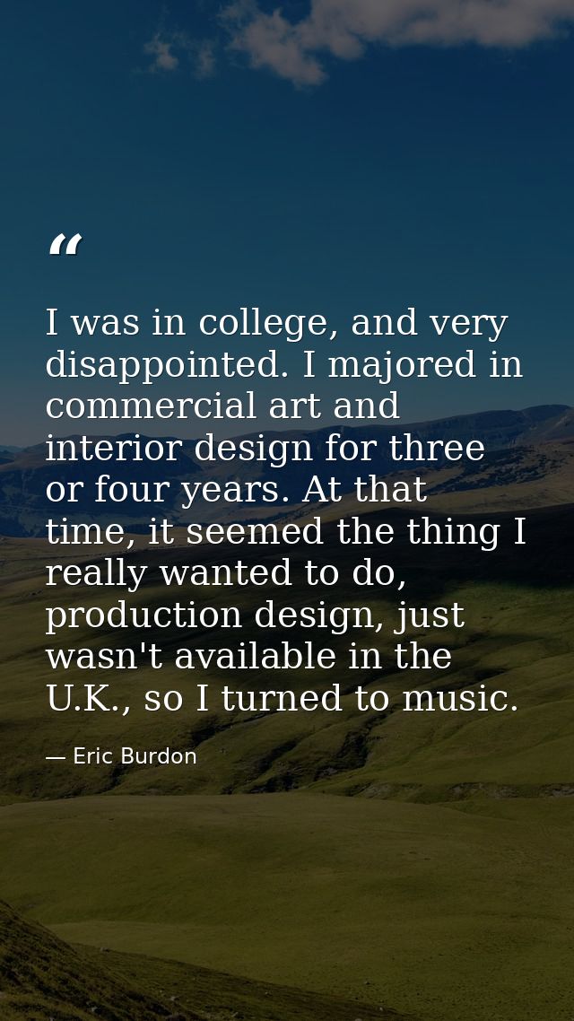 I was in college, and very disappointed. I majored in commercial art and interior design for three or four years. At tha — Eric Burdon