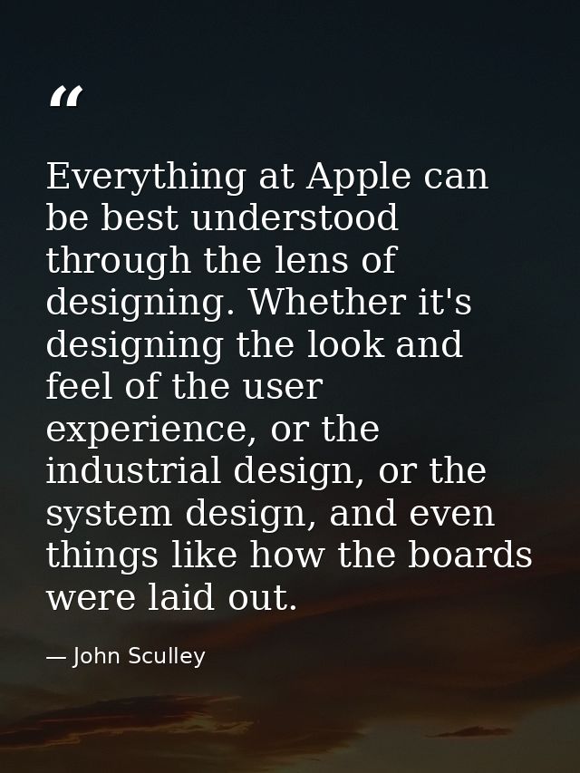Everything at Apple can be best understood through the lens of designing. Whether it's designing the look and feel of th — John Sculley