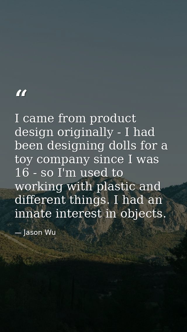 I came from product design originally - I had been designing dolls for a toy company since I was 16 - so I'm used to wor — Jason Wu