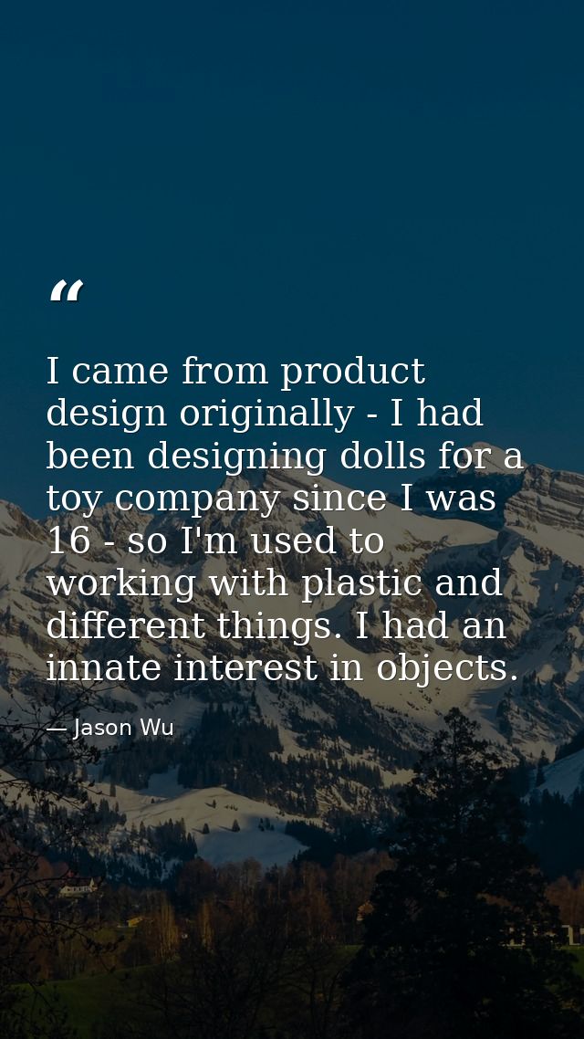 I came from product design originally - I had been designing dolls for a toy company since I was 16 - so I'm used to wor — Jason Wu