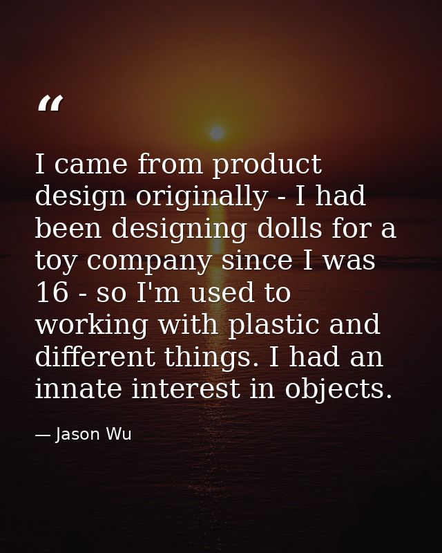 I came from product design originally - I had been designing dolls for a toy company since I was 16 - so I'm used to wor — Jason Wu