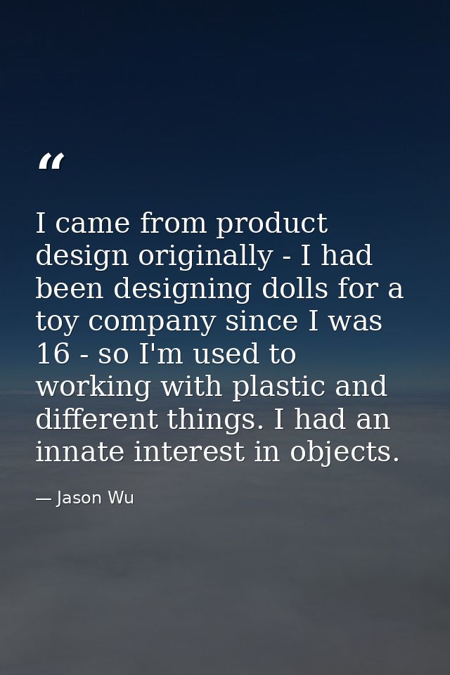 I came from product design originally - I had been designing dolls for a toy company since I was 16 - so I'm used to wor — Jason Wu