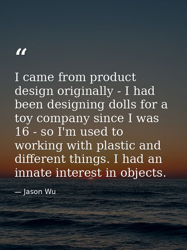 I came from product design originally - I had been designing dolls for a toy company since I was 16 - so I'm used to wor — Jason Wu