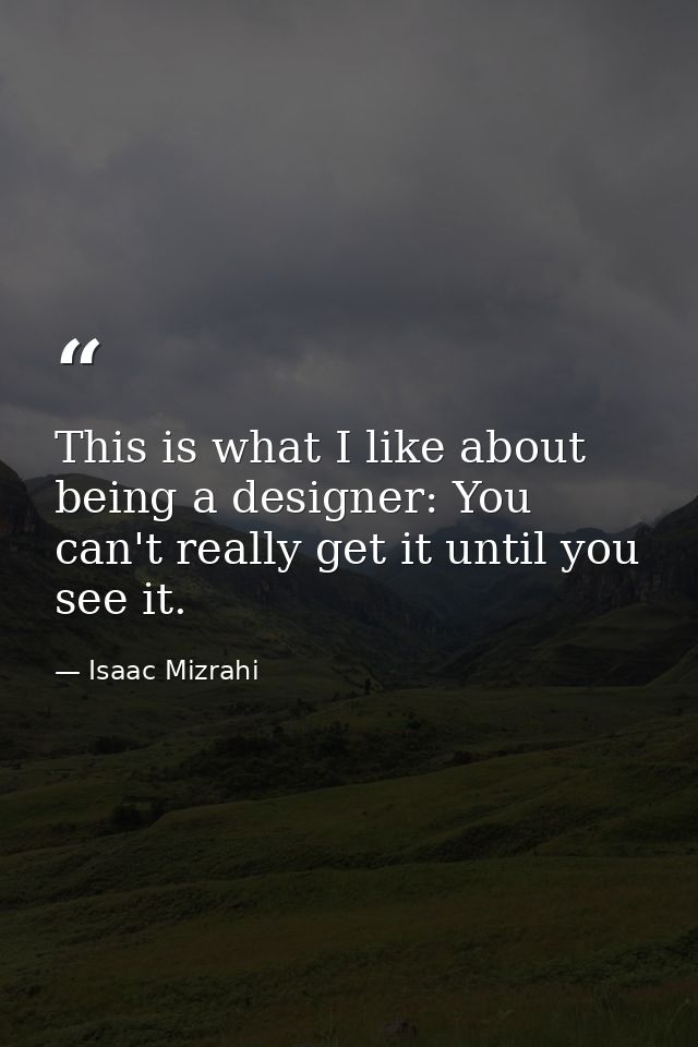 This is what I like about being a designer: You can't really get it until you see it. — Isaac Mizrahi