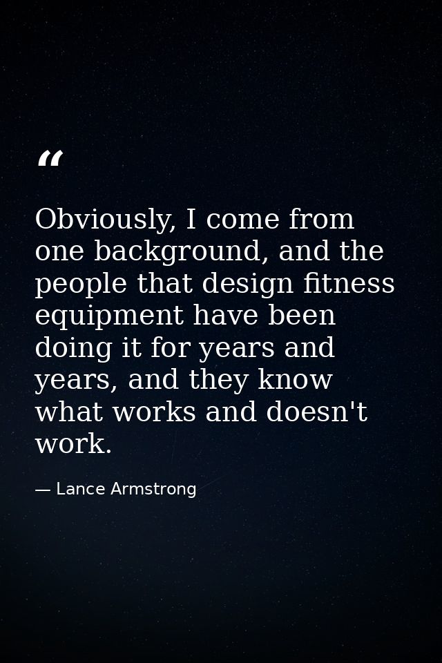 Obviously, I come from one background, and the people that design fitness equipment have been doing it for years and yea — Lance Armstrong