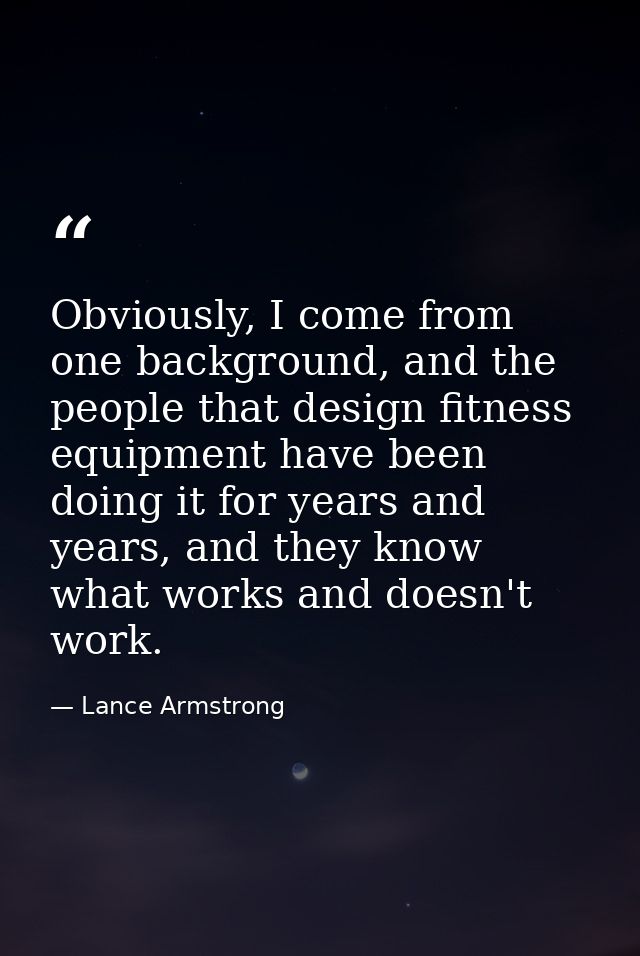Obviously, I come from one background, and the people that design fitness equipment have been doing it for years and yea — Lance Armstrong