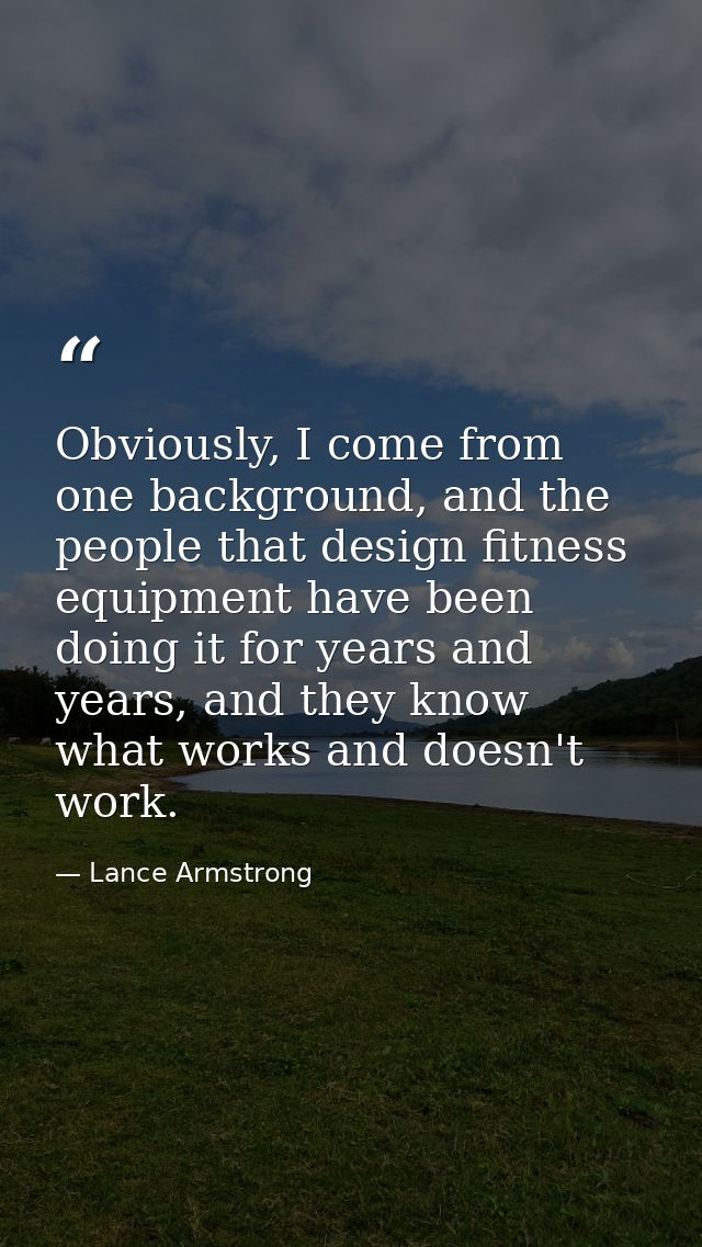 Obviously, I come from one background, and the people that design fitness equipment have been doing it for years and yea — Lance Armstrong