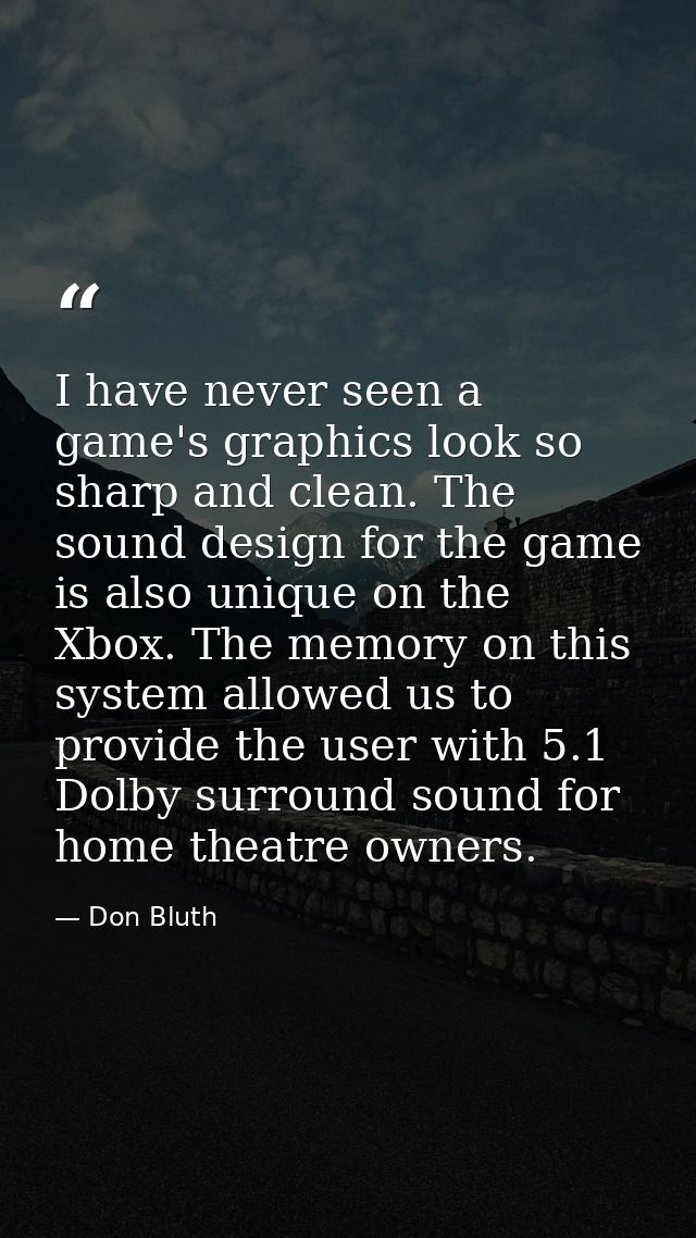 I have never seen a game's graphics look so sharp and clean. The sound design for the game is also unique on the Xbox. T — Don Bluth