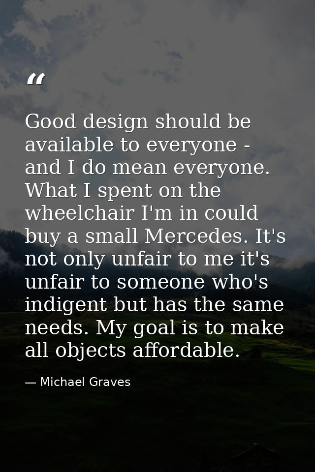 Good design should be available to everyone - and I do mean everyone. What I spent on the wheelchair I'm in could buy a  — Michael Graves