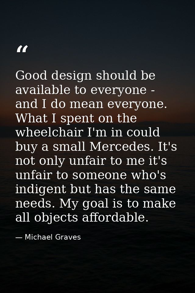 Good design should be available to everyone - and I do mean everyone. What I spent on the wheelchair I'm in could buy a  — Michael Graves