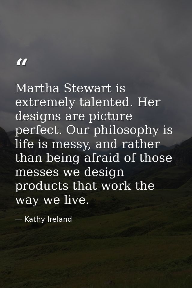 Martha Stewart is extremely talented. Her designs are picture perfect. Our philosophy is life is messy, and rather than  — Kathy Ireland