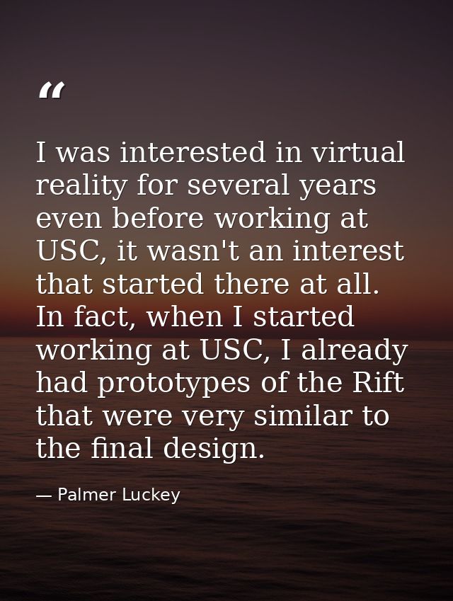 I was interested in virtual reality for several years even before working at USC, it wasn't an interest that started the — Palmer Luckey