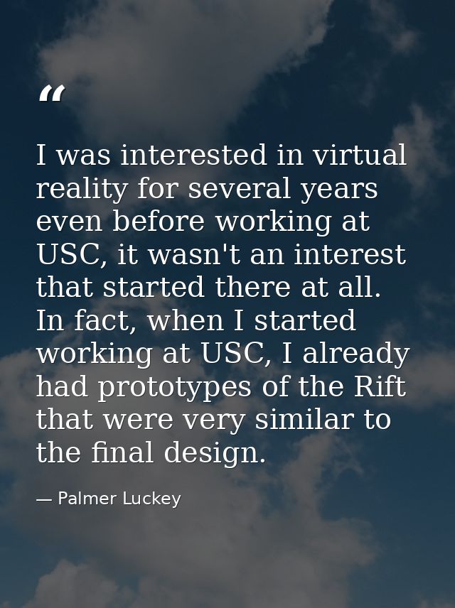 I was interested in virtual reality for several years even before working at USC, it wasn't an interest that started the — Palmer Luckey