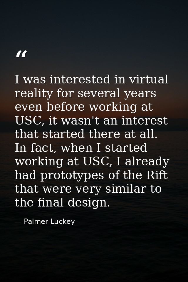 I was interested in virtual reality for several years even before working at USC, it wasn't an interest that started the — Palmer Luckey