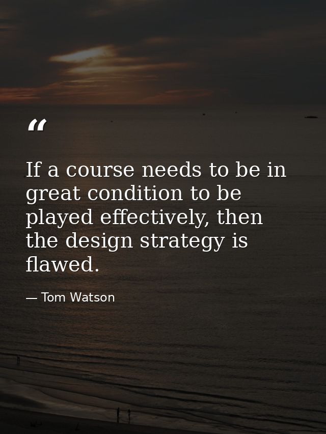 If a course needs to be in great condition to be played effectively, then the design strategy is flawed. — Tom Watson