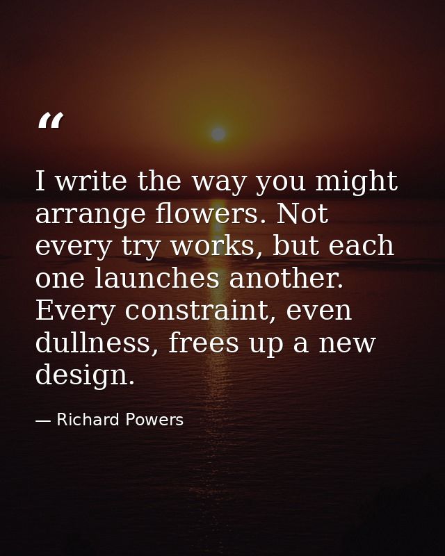 I write the way you might arrange flowers. Not every try works, but each one launches another. Every constraint, even du — Richard Powers