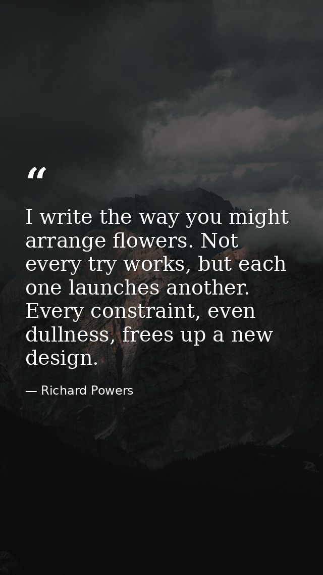 I write the way you might arrange flowers. Not every try works, but each one launches another. Every constraint, even du — Richard Powers