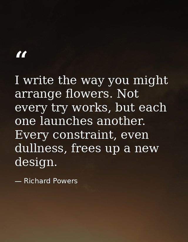 I write the way you might arrange flowers. Not every try works, but each one launches another. Every constraint, even du — Richard Powers