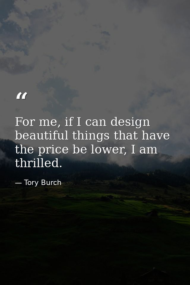 For me, if I can design beautiful things that have the price be lower, I am thrilled. — Tory Burch