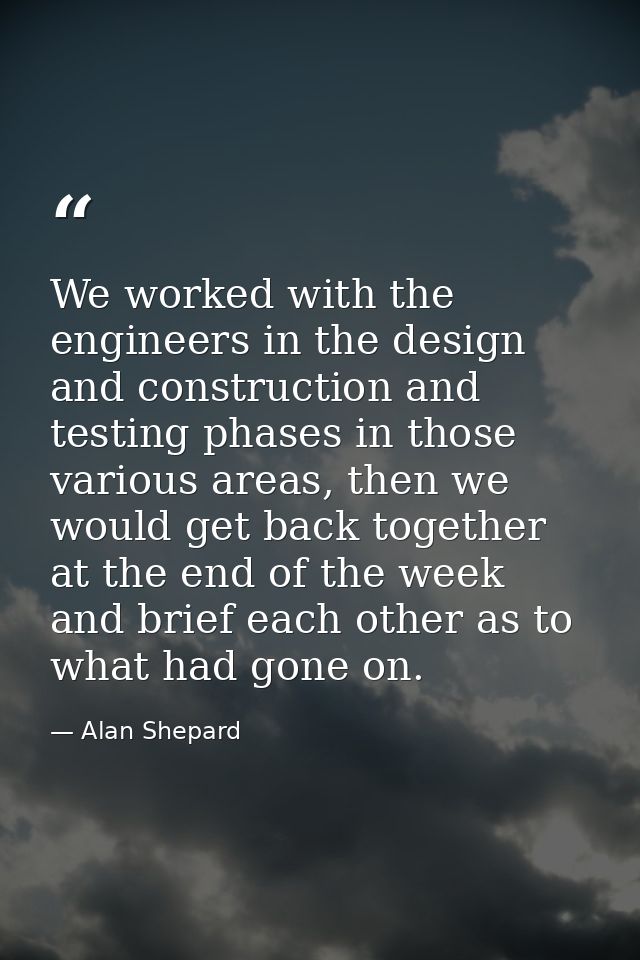 We worked with the engineers in the design and construction and testing phases in those various areas, then we would get — Alan Shepard