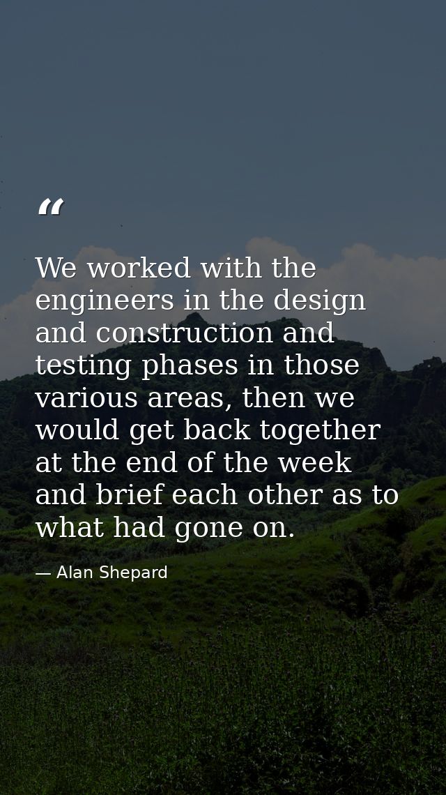 We worked with the engineers in the design and construction and testing phases in those various areas, then we would get — Alan Shepard
