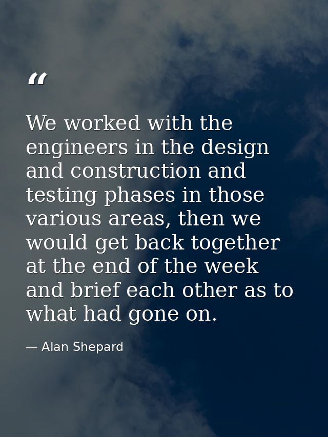 We worked with the engineers in the design and construction and testing phases in those various areas, then we would get — Alan Shepard